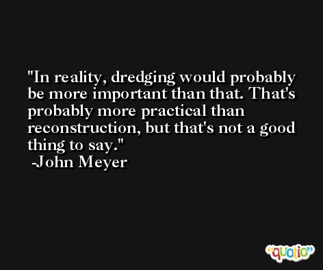 In reality, dredging would probably be more important than that. That's probably more practical than reconstruction, but that's not a good thing to say. -John Meyer