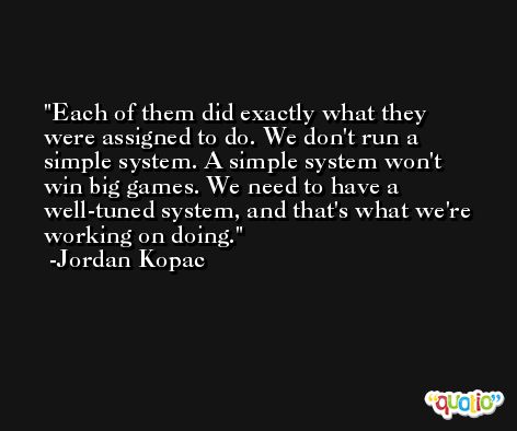 Each of them did exactly what they were assigned to do. We don't run a simple system. A simple system won't win big games. We need to have a well-tuned system, and that's what we're working on doing. -Jordan Kopac