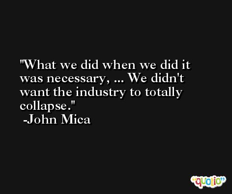 What we did when we did it was necessary, ... We didn't want the industry to totally collapse. -John Mica