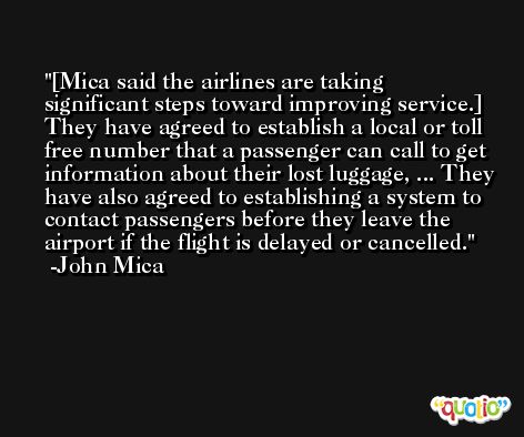 [Mica said the airlines are taking significant steps toward improving service.] They have agreed to establish a local or toll free number that a passenger can call to get information about their lost luggage, ... They have also agreed to establishing a system to contact passengers before they leave the airport if the flight is delayed or cancelled. -John Mica