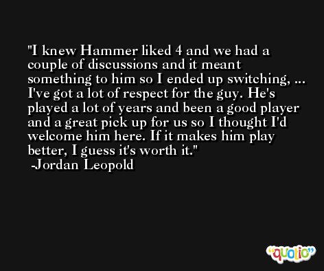 I knew Hammer liked 4 and we had a couple of discussions and it meant something to him so I ended up switching, ... I've got a lot of respect for the guy. He's played a lot of years and been a good player and a great pick up for us so I thought I'd welcome him here. If it makes him play better, I guess it's worth it. -Jordan Leopold