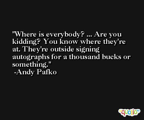 Where is everybody? ... Are you kidding? You know where they're at. They're outside signing autographs for a thousand bucks or something. -Andy Pafko