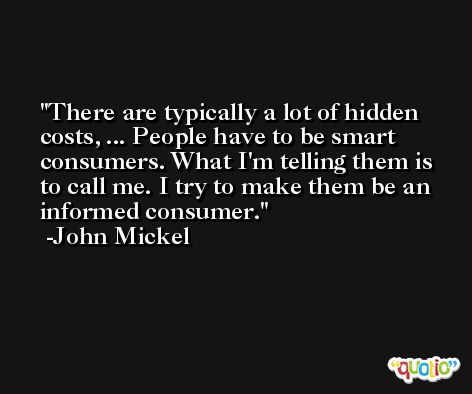 There are typically a lot of hidden costs, ... People have to be smart consumers. What I'm telling them is to call me. I try to make them be an informed consumer. -John Mickel