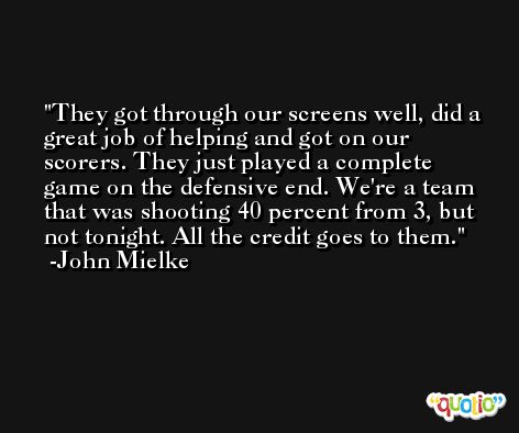 They got through our screens well, did a great job of helping and got on our scorers. They just played a complete game on the defensive end. We're a team that was shooting 40 percent from 3, but not tonight. All the credit goes to them. -John Mielke