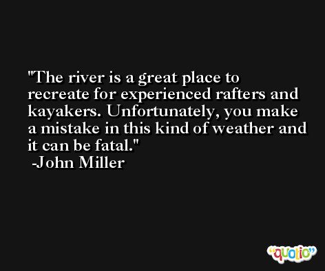 The river is a great place to recreate for experienced rafters and kayakers. Unfortunately, you make a mistake in this kind of weather and it can be fatal. -John Miller