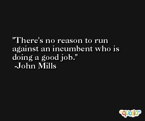 There's no reason to run against an incumbent who is doing a good job. -John Mills