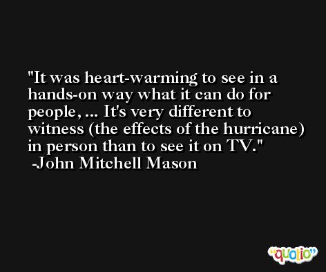It was heart-warming to see in a hands-on way what it can do for people, ... It's very different to witness (the effects of the hurricane) in person than to see it on TV. -John Mitchell Mason