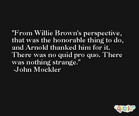 From Willie Brown's perspective, that was the honorable thing to do, and Arnold thanked him for it. There was no quid pro quo. There was nothing strange. -John Mockler