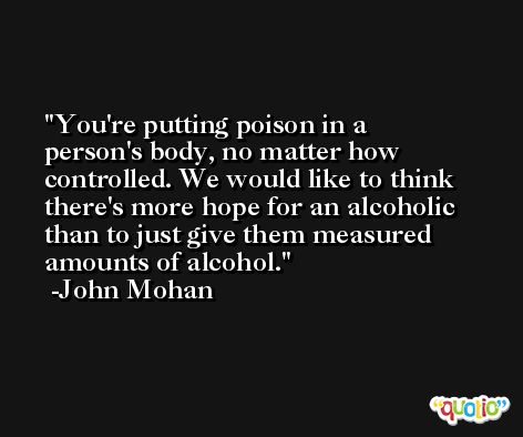 You're putting poison in a person's body, no matter how controlled. We would like to think there's more hope for an alcoholic than to just give them measured amounts of alcohol. -John Mohan