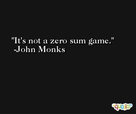 It's not a zero sum game. -John Monks