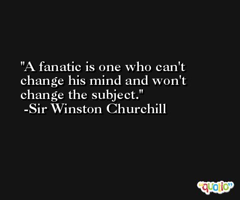 A fanatic is one who can't change his mind and won't change the subject. -Sir Winston Churchill
