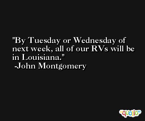 By Tuesday or Wednesday of next week, all of our RVs will be in Louisiana. -John Montgomery