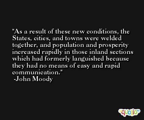As a result of these new conditions, the States, cities, and towns were welded together, and population and prosperity increased rapidly in those inland sections which had formerly languished because they had no means of easy and rapid communication. -John Moody
