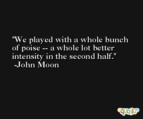 We played with a whole bunch of poise -- a whole lot better intensity in the second half. -John Moon