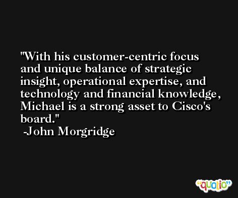With his customer-centric focus and unique balance of strategic insight, operational expertise, and technology and financial knowledge, Michael is a strong asset to Cisco's board. -John Morgridge