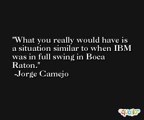 What you really would have is a situation similar to when IBM was in full swing in Boca Raton. -Jorge Camejo