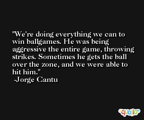 We're doing everything we can to win ballgames. He was being aggressive the entire game, throwing strikes. Sometimes he gets the ball over the zone, and we were able to hit him. -Jorge Cantu