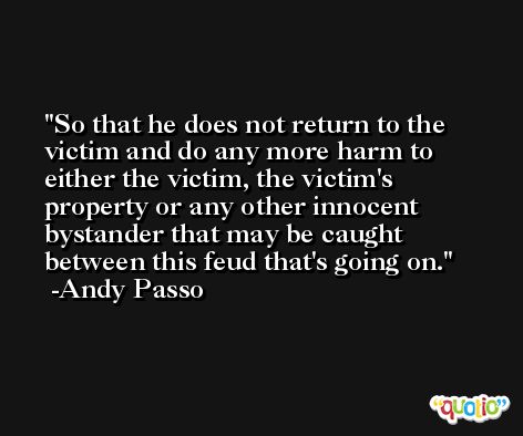 So that he does not return to the victim and do any more harm to either the victim, the victim's property or any other innocent bystander that may be caught between this feud that's going on. -Andy Passo