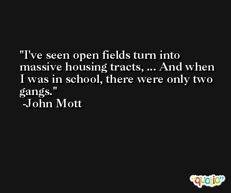 I've seen open fields turn into massive housing tracts, ... And when I was in school, there were only two gangs. -John Mott