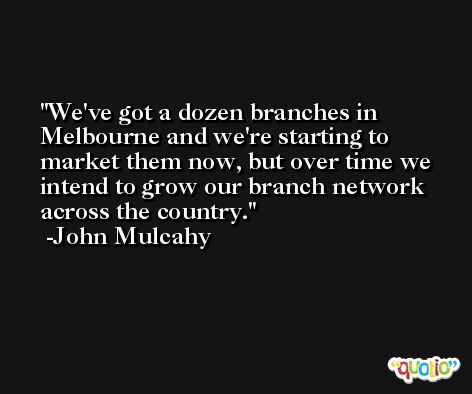 We've got a dozen branches in Melbourne and we're starting to market them now, but over time we intend to grow our branch network across the country. -John Mulcahy