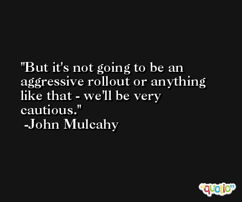 But it's not going to be an aggressive rollout or anything like that - we'll be very cautious. -John Mulcahy