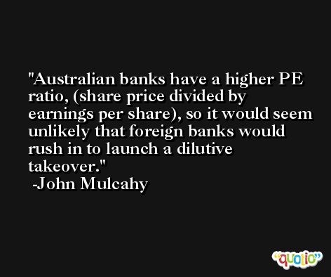 Australian banks have a higher PE ratio, (share price divided by earnings per share), so it would seem unlikely that foreign banks would rush in to launch a dilutive takeover. -John Mulcahy