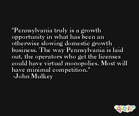 Pennsylvania truly is a growth opportunity in what has been an otherwise slowing domestic growth business. The way Pennsylvania is laid out, the operators who get the licenses could have virtual monopolies. Most will have minimal competition. -John Mulkey