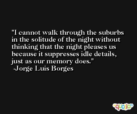 I cannot walk through the suburbs in the solitude of the night without thinking that the night pleases us because it suppresses idle details, just as our memory does. -Jorge Luis Borges