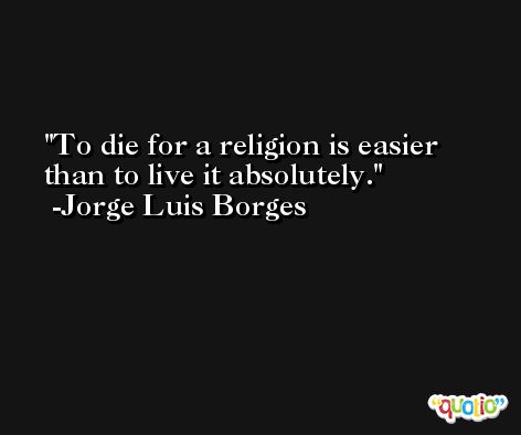 To die for a religion is easier than to live it absolutely. -Jorge Luis Borges