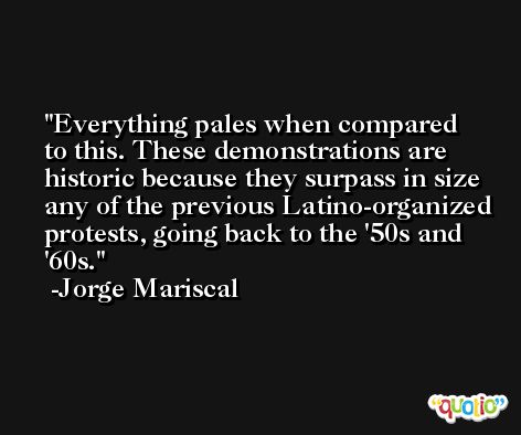 Everything pales when compared to this. These demonstrations are historic because they surpass in size any of the previous Latino-organized protests, going back to the '50s and '60s. -Jorge Mariscal