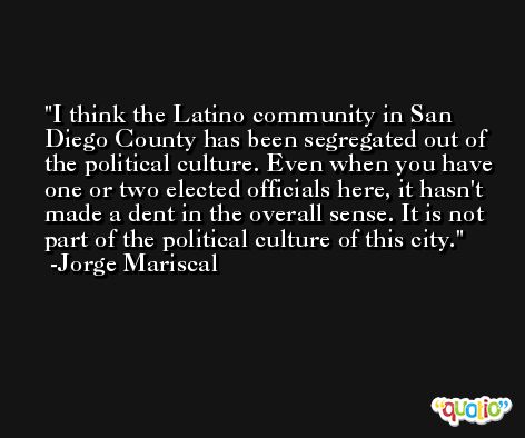 I think the Latino community in San Diego County has been segregated out of the political culture. Even when you have one or two elected officials here, it hasn't made a dent in the overall sense. It is not part of the political culture of this city. -Jorge Mariscal