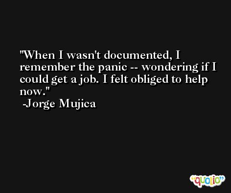 When I wasn't documented, I remember the panic -- wondering if I could get a job. I felt obliged to help now. -Jorge Mujica