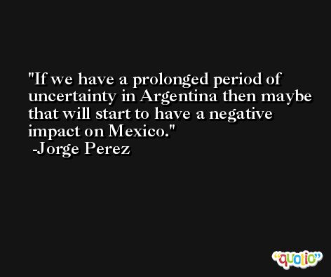 If we have a prolonged period of uncertainty in Argentina then maybe that will start to have a negative impact on Mexico. -Jorge Perez