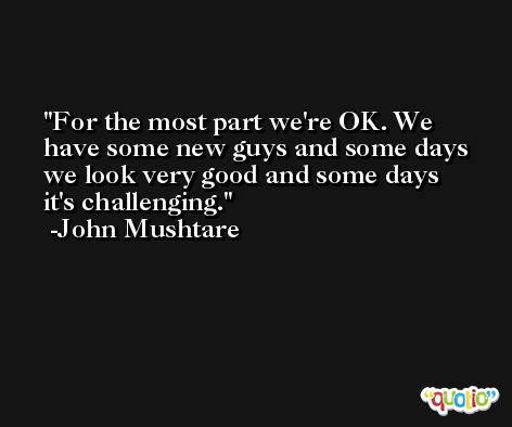 For the most part we're OK. We have some new guys and some days we look very good and some days it's challenging. -John Mushtare