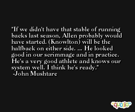 If we didn't have that stable of running backs last season, Allen probably would have started. (Knowlton) will be the halfback on either side. ... He looked good in our scrimmage and in practice. He's a very good athlete and knows our system well. I think he's ready. -John Mushtare