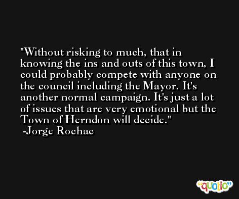 Without risking to much, that in knowing the ins and outs of this town, I could probably compete with anyone on the council including the Mayor. It's another normal campaign. It's just a lot of issues that are very emotional but the Town of Herndon will decide. -Jorge Rochac