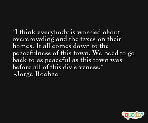 I think everybody is worried about overcrowding and the taxes on their homes. It all comes down to the peacefulness of this town. We need to go back to as peaceful as this town was before all of this divisiveness. -Jorge Rochac