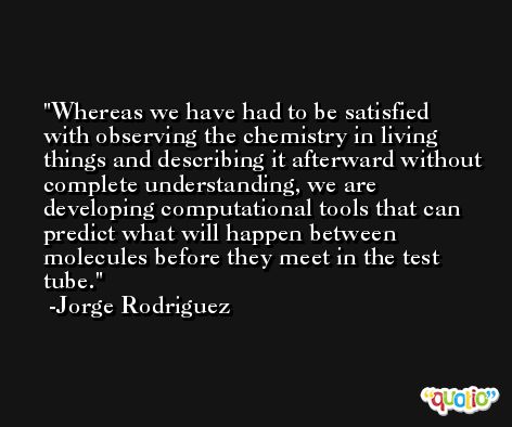 Whereas we have had to be satisfied with observing the chemistry in living things and describing it afterward without complete understanding, we are developing computational tools that can predict what will happen between molecules before they meet in the test tube. -Jorge Rodriguez