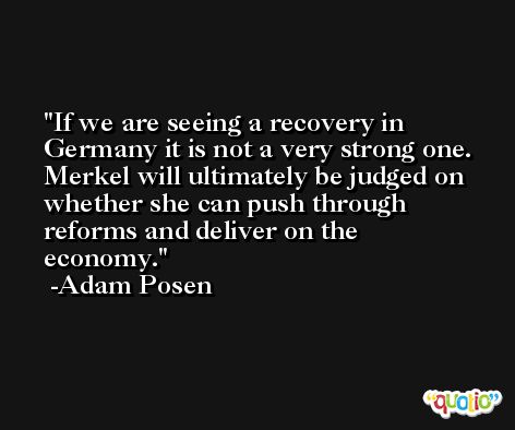 If we are seeing a recovery in Germany it is not a very strong one. Merkel will ultimately be judged on whether she can push through reforms and deliver on the economy. -Adam Posen