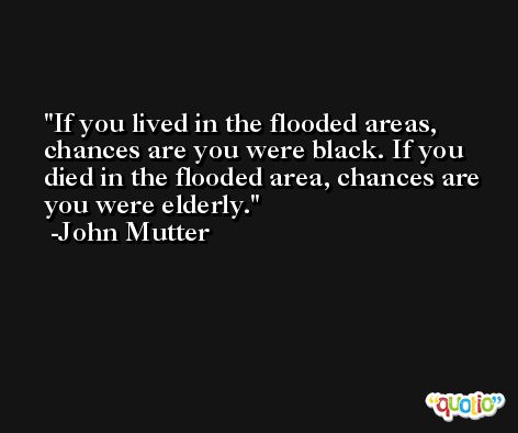 If you lived in the flooded areas, chances are you were black. If you died in the flooded area, chances are you were elderly. -John Mutter