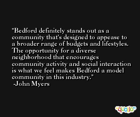 Bedford definitely stands out as a community that's designed to appease to a broader range of budgets and lifestyles. The opportunity for a diverse neighborhood that encourages community activity and social interaction is what we feel makes Bedford a model community in this industry. -John Myers