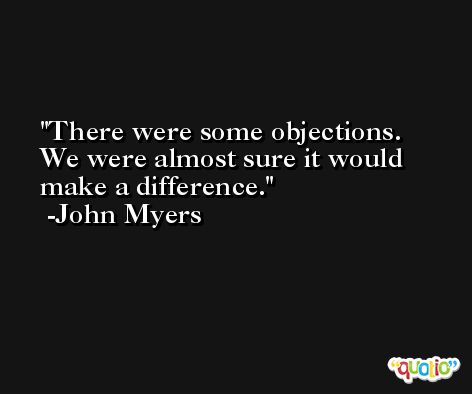 There were some objections. We were almost sure it would make a difference. -John Myers