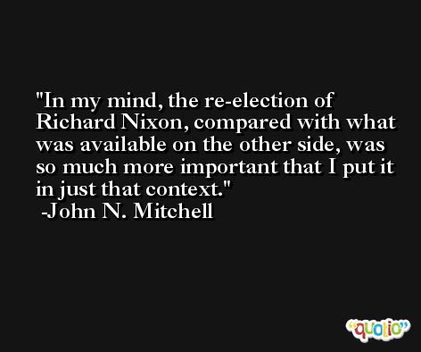 In my mind, the re-election of Richard Nixon, compared with what was available on the other side, was so much more important that I put it in just that context. -John N. Mitchell