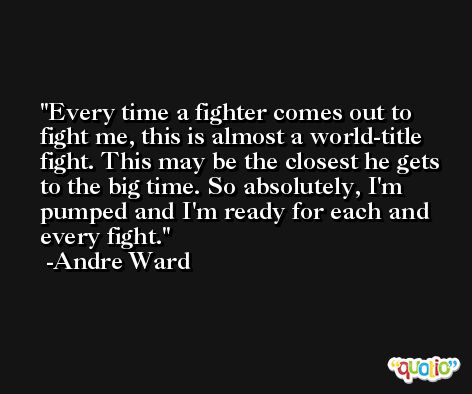Every time a fighter comes out to fight me, this is almost a world-title fight. This may be the closest he gets to the big time. So absolutely, I'm pumped and I'm ready for each and every fight. -Andre Ward
