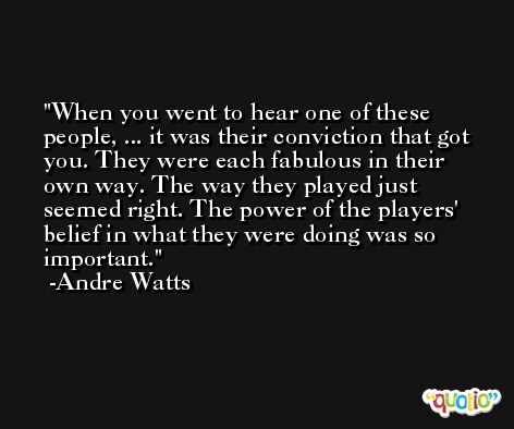 When you went to hear one of these people, ... it was their conviction that got you. They were each fabulous in their own way. The way they played just seemed right. The power of the players' belief in what they were doing was so important. -Andre Watts