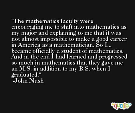 The mathematics faculty were encouraging me to shift into mathematics as my major and explaining to me that it was not almost impossible to make a good career in America as a mathematician. So I... became officially a student of mathematics. And in the end I had learned and progressed so much in mathematics that they gave me an M.S. in addition to my B.S. when I graduated. -John Nash