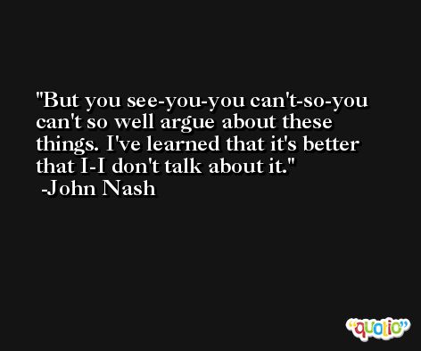 But you see-you-you can't-so-you can't so well argue about these things. I've learned that it's better that I-I don't talk about it. -John Nash