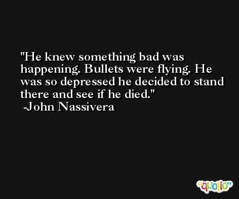 He knew something bad was happening. Bullets were flying. He was so depressed he decided to stand there and see if he died. -John Nassivera