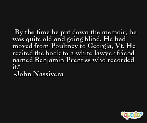 By the time he put down the memoir, he was quite old and going blind. He had moved from Poultney to Georgia, Vt. He recited the book to a white lawyer friend named Benjamin Prentiss who recorded it. -John Nassivera