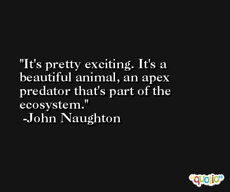It's pretty exciting. It's a beautiful animal, an apex predator that's part of the ecosystem. -John Naughton